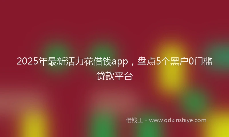 2025年最新活力花借钱app，盘点5个黑户0门槛贷款平台