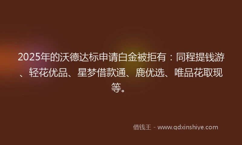 2025年的沃德达标申请白金被拒有：同程提钱游、轻花优品、星梦借款通、鹿优选、唯品花取现等。