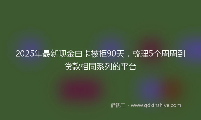 2025年最新现金白卡被拒90天，梳理5个周周到贷款相同系列的平台