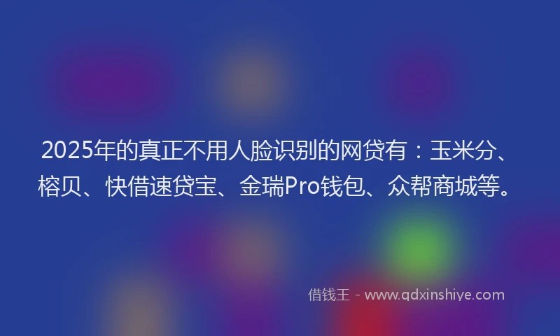 2025年的真正不用人脸识别的网贷有：玉米分、榕贝、快借速贷宝、金瑞Pro钱包、众帮商城等。