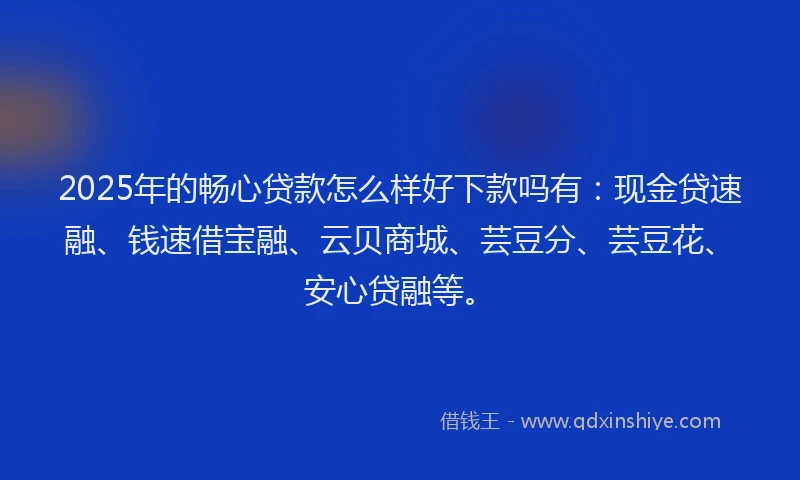 2025年的畅心贷款怎么样好下款吗有：现金贷速融、钱速借宝融、云贝商城、芸豆分、芸豆花、安心贷融等。