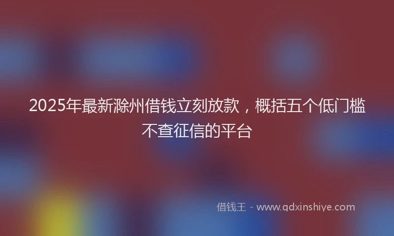 2025年最新滁州借钱立刻放款，概括五个低门槛不查征信的平台