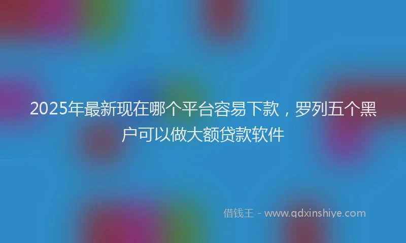 2025年最新现在哪个平台容易下款，罗列五个黑户可以做大额贷款软件