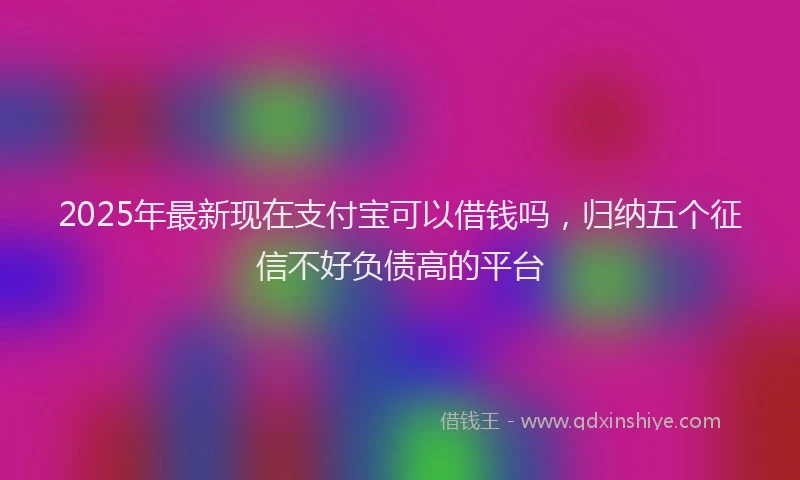 2025年最新现在支付宝可以借钱吗，归纳五个征信不好负债高的平台