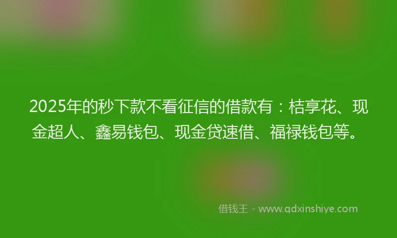 2025年的秒下款不看征信的借款有：桔享花、现金超人、鑫易钱包、现金贷速借、福禄钱包等。