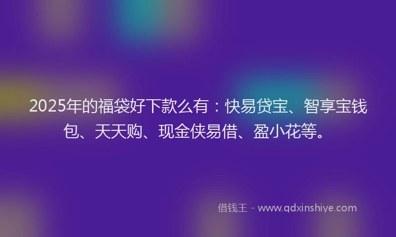2025年的福袋好下款么有：快易贷宝、智享宝钱包、天天购、现金侠易借、盈小花等。