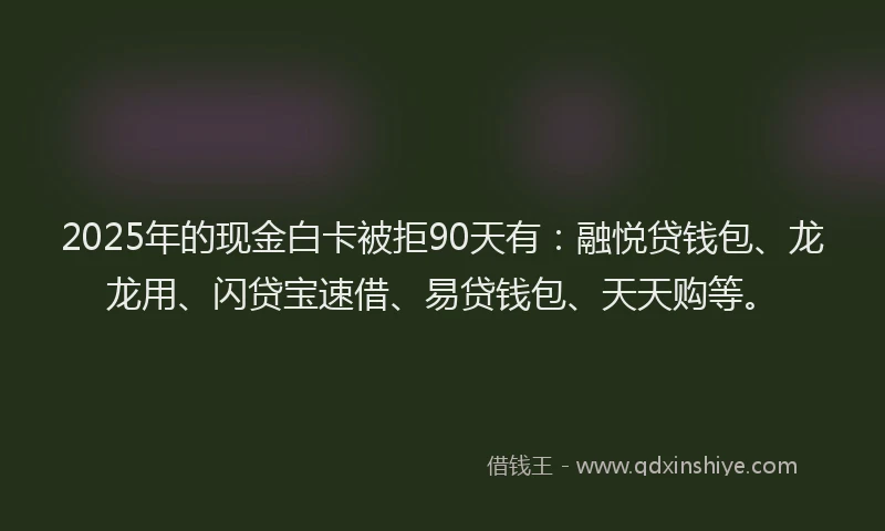 2025年的现金白卡被拒90天有：融悦贷钱包、龙龙用、闪贷宝速借、易贷钱包、天天购等。
