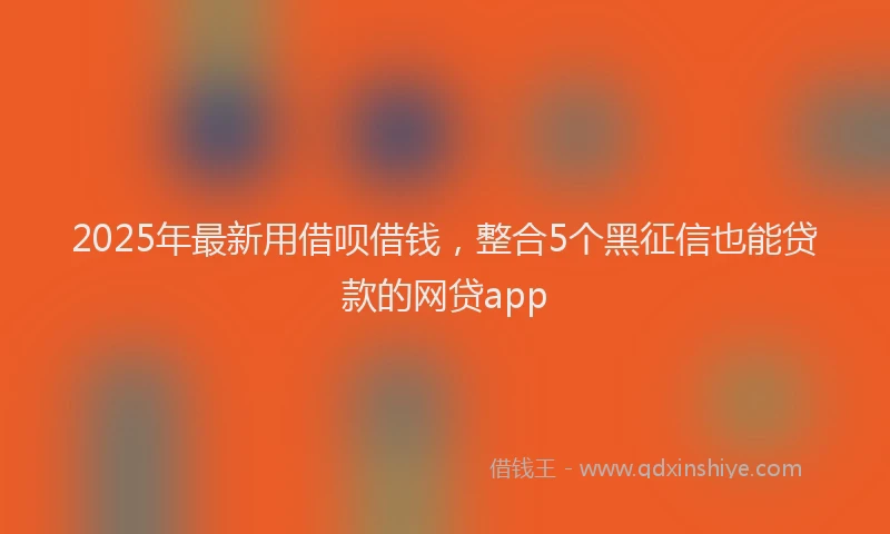 2025年最新用借呗借钱，整合5个黑征信也能贷款的网贷app