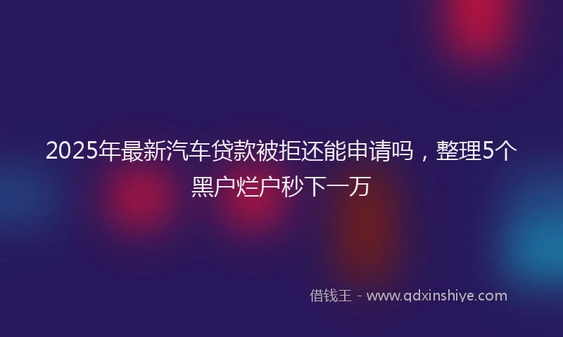 2025年最新汽车贷款被拒还能申请吗，整理5个黑户烂户秒下一万