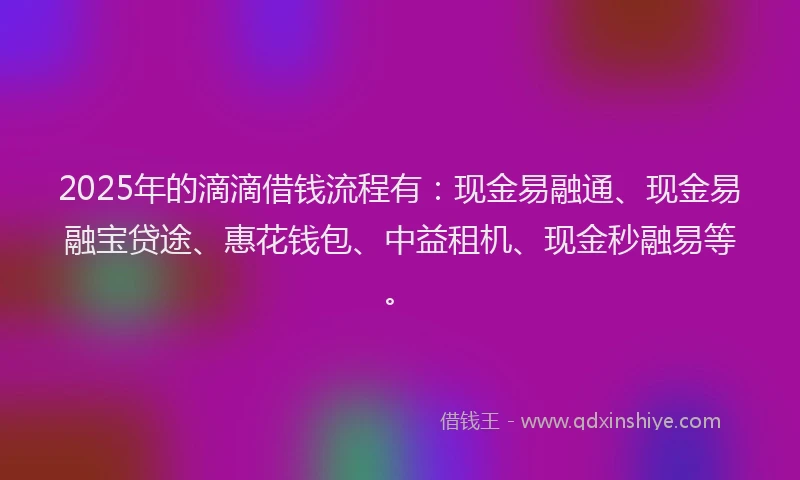 2025年的滴滴借钱流程有：现金易融通、现金易融宝贷途、惠花钱包、中益租机、现金秒融易等。