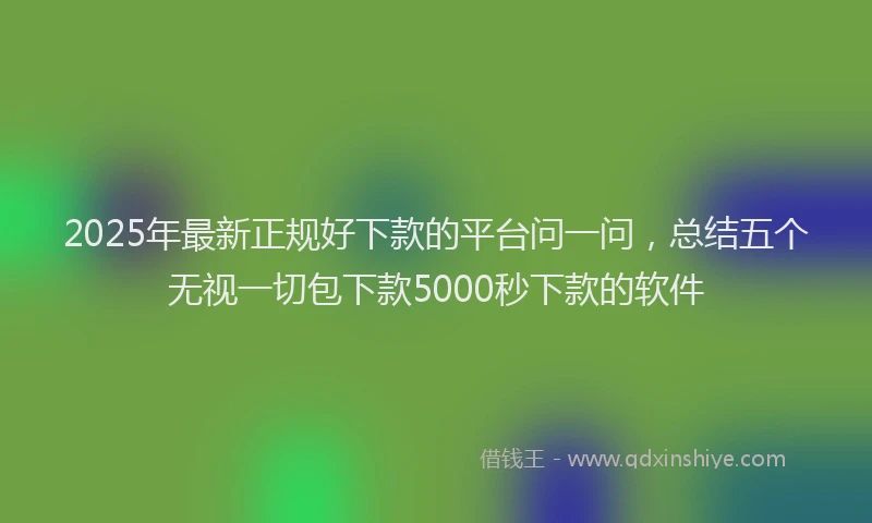2025年最新正规好下款的平台问一问，总结五个无视一切包下款5000秒下款的软件