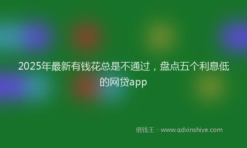 2025年最新有钱花总是不通过，盘点五个利息低的网贷app