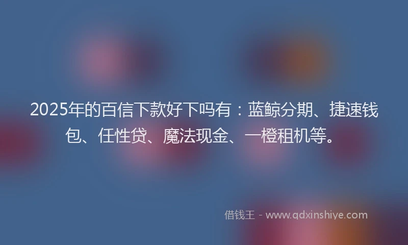 2025年的百信下款好下吗有：蓝鲸分期、捷速钱包、任性贷、魔法现金、一橙租机等。