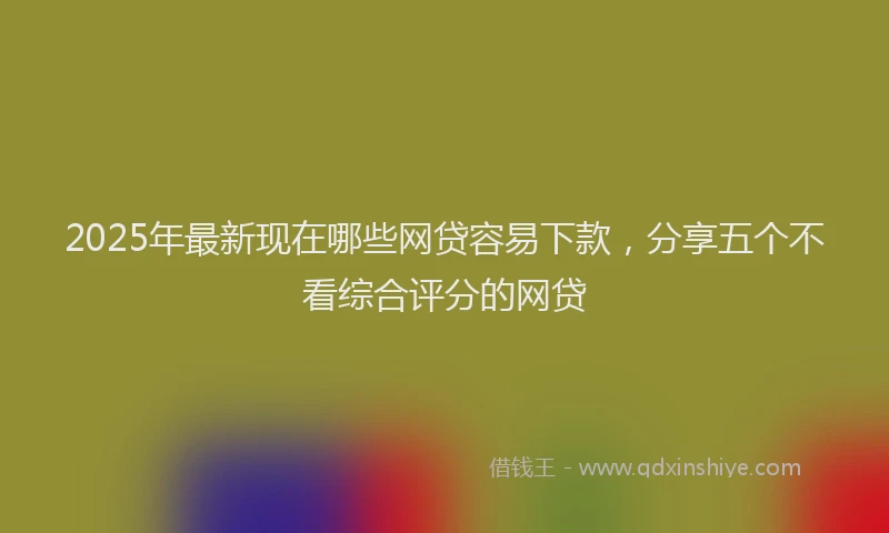 2025年最新现在哪些网贷容易下款，分享五个不看综合评分的网贷