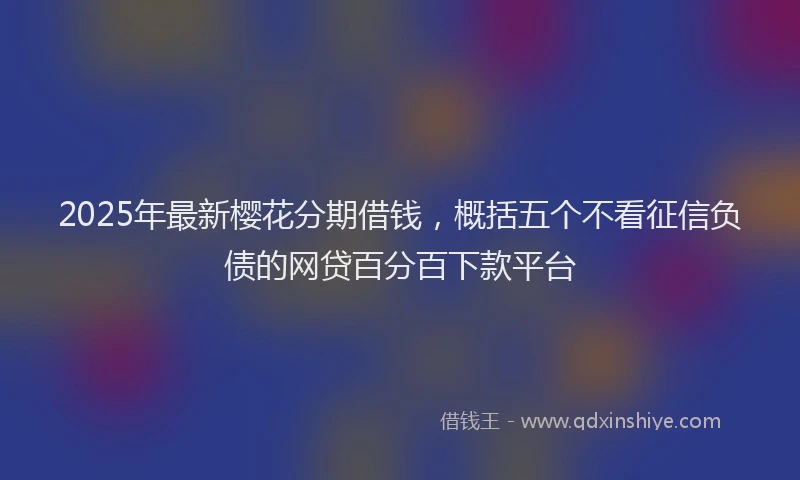 2025年最新樱花分期借钱，概括五个不看征信负债的网贷百分百下款平台