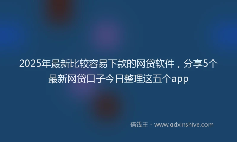 2025年最新比较容易下款的网贷软件，分享5个最新网贷口子今日整理这五个app