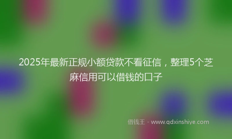 2025年最新正规小额贷款不看征信，整理5个芝麻信用可以借钱的口子