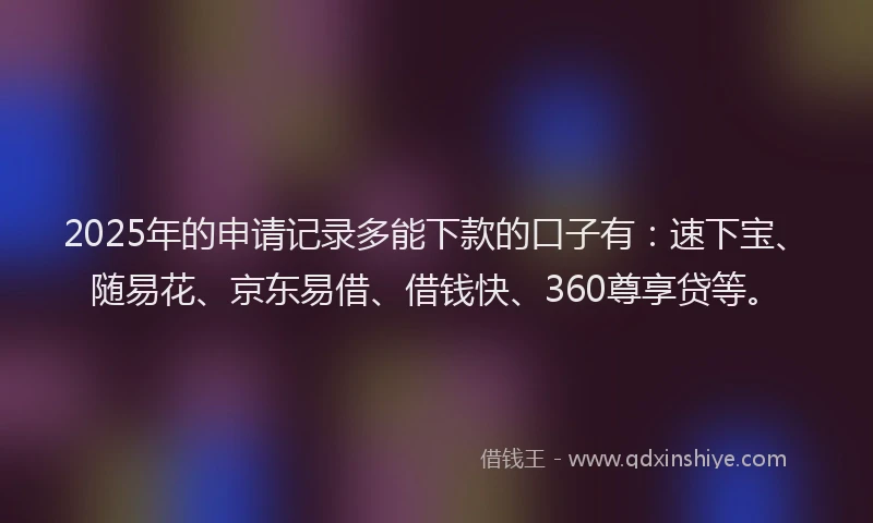 2025年的申请记录多能下款的口子有：速下宝、随易花、京东易借、借钱快、360尊享贷等。