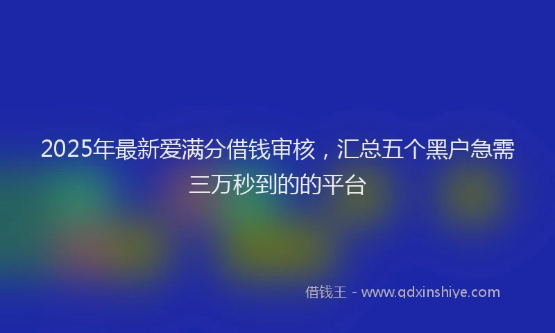 2025年最新爱满分借钱审核,汇总五个黑户急需三万秒到的的平台