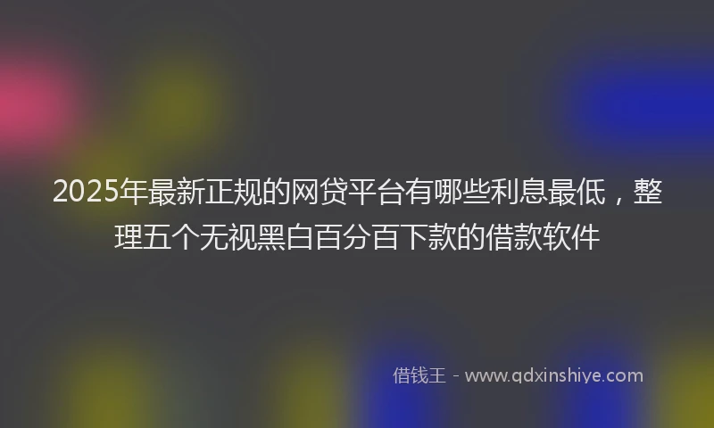 2025年最新正规的网贷平台有哪些利息最低，整理五个无视黑白百分百下款的借款软件