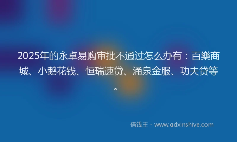 2025年的永卓易购审批不通过怎么办有：百樂商城、小鹅花钱、恒瑞速贷、涌泉金服、功夫贷等。