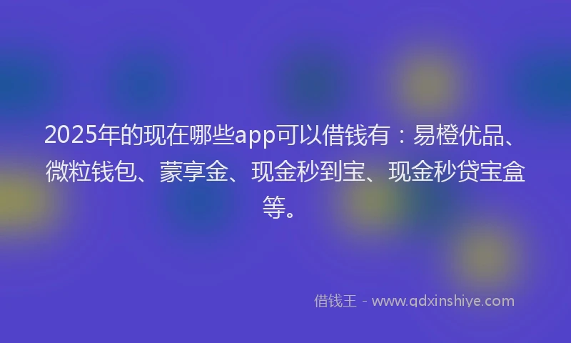2025年的现在哪些app可以借钱有：易橙优品、微粒钱包、蒙享金、现金秒到宝、现金秒贷宝盒等。