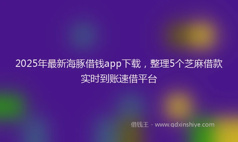 2025年最新海豚借钱app下载，整理5个芝麻借款实时到账速借平台