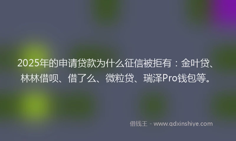 2025年的申请贷款为什么征信被拒有：金叶贷、林林借呗、借了么、微粒贷、瑞泽Pro钱包等。