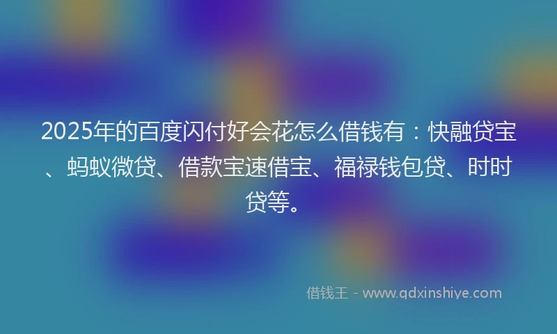 2025年的百度闪付好会花怎么借钱有：快融贷宝、蚂蚁微贷、借款宝速借宝、福禄钱包贷、时时贷等。