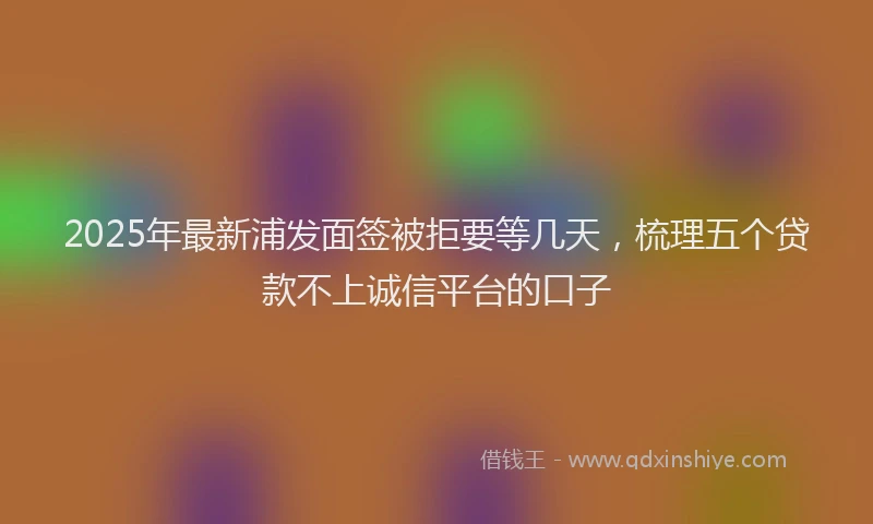 2025年最新浦发面签被拒要等几天，梳理五个贷款不上诚信平台的口子
