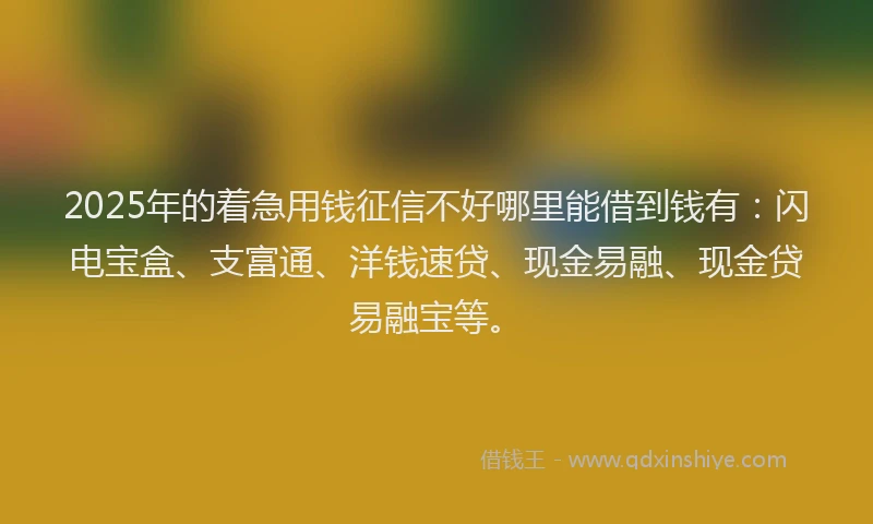 2025年的着急用钱征信不好哪里能借到钱有：闪电宝盒、支富通、洋钱速贷、现金易融、现金贷易融宝等。