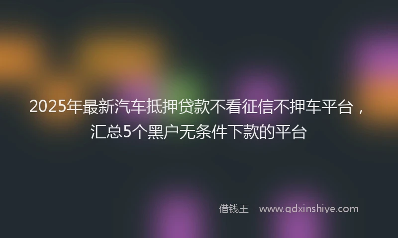 2025年最新汽车抵押贷款不看征信不押车平台，汇总5个黑户无条件下款的平台