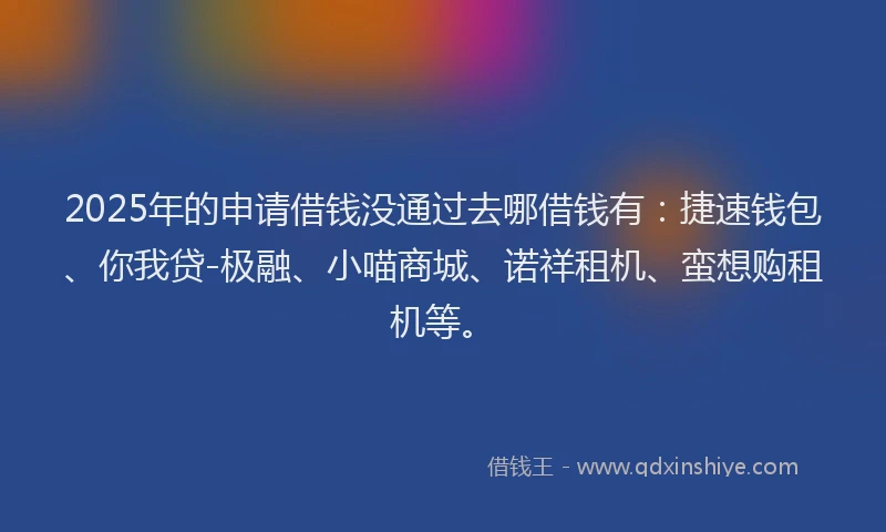 2025年的申请借钱没通过去哪借钱有：捷速钱包、你我贷-极融、小喵商城、诺祥租机、蛮想购租机等。