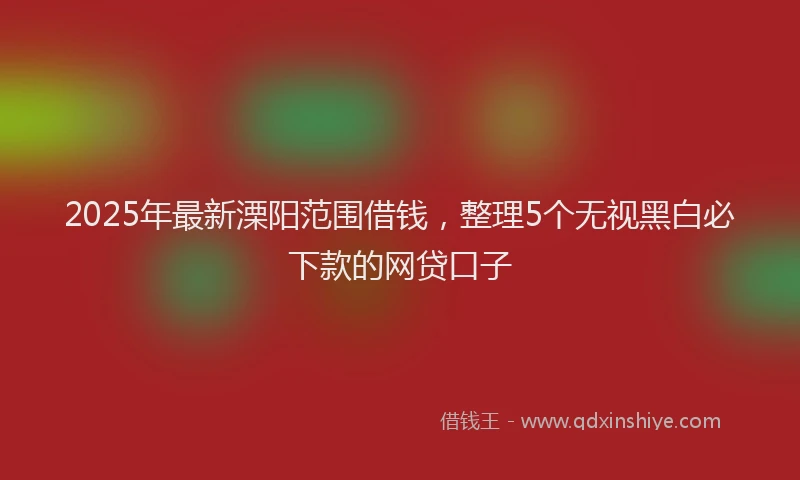 2025年最新溧阳范围借钱，整理5个无视黑白必下款的网贷口子