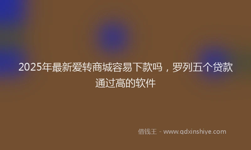 2025年最新爱转商城容易下款吗,罗列五个贷款通过高的软件