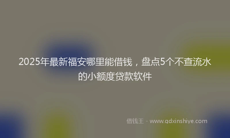 2025年最新福安哪里能借钱，盘点5个不查流水的小额度贷款软件