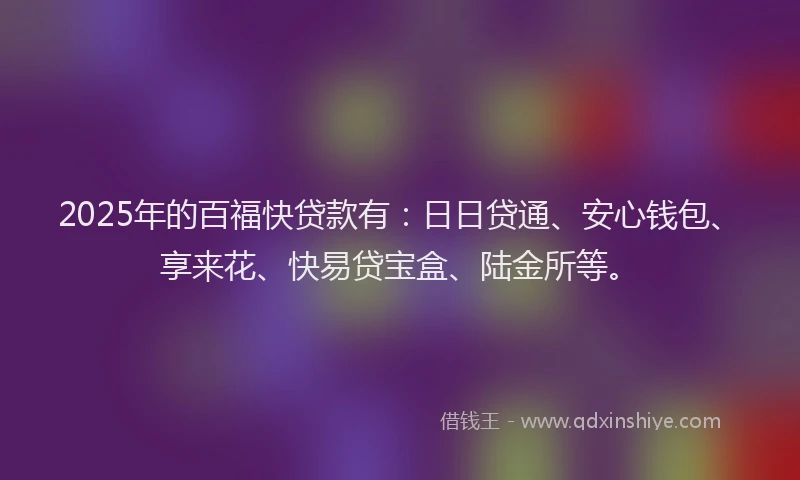 2025年的百福快贷款有：日日贷通、安心钱包、享来花、快易贷宝盒、陆金所等。