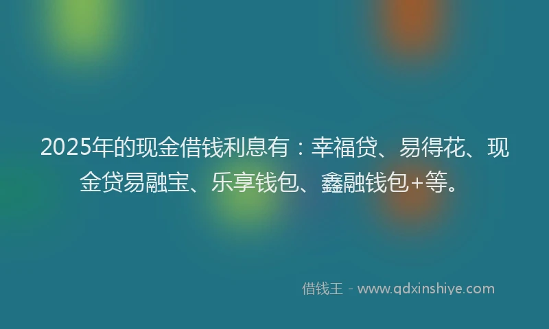 2025年的现金借钱利息有：幸福贷、易得花、现金贷易融宝、乐享钱包、鑫融钱包+等。