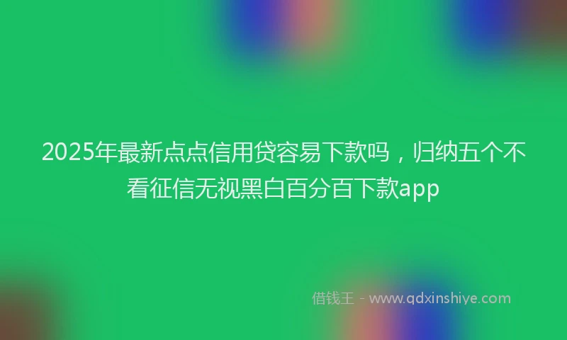 2025年最新点点信用贷容易下款吗，归纳五个不看征信无视黑白百分百下款app