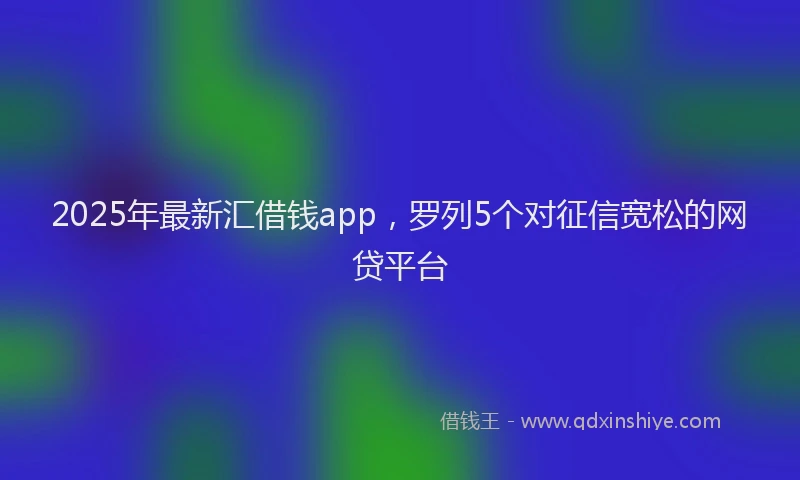 2025年最新汇借钱app，罗列5个对征信宽松的网贷平台