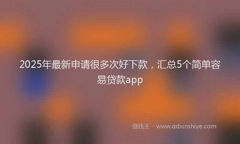 2025年最新申请很多次好下款，汇总5个简单容易贷款app