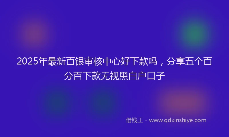 2025年最新百银审核中心好下款吗，分享五个百分百下款无视黑白户口子