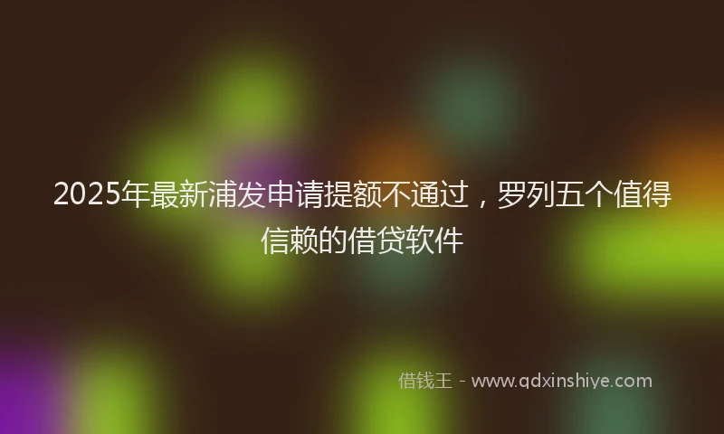 2025年最新浦发申请提额不通过，罗列五个值得信赖的借贷软件