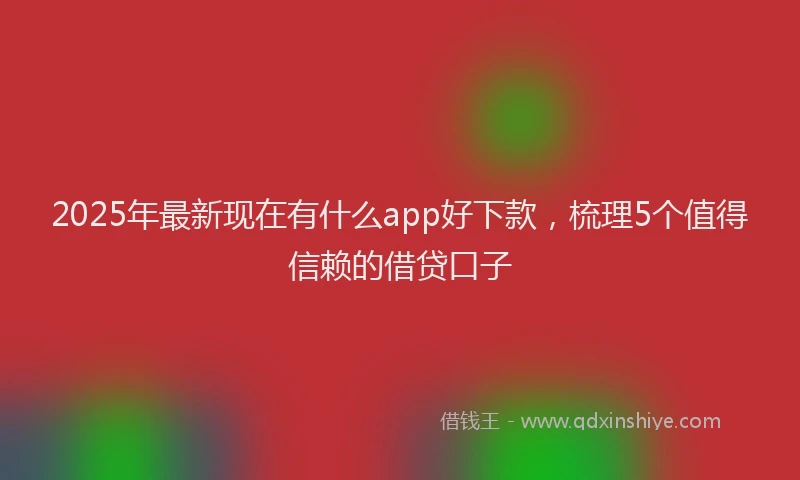 2025年最新现在有什么app好下款，梳理5个值得信赖的借贷口子