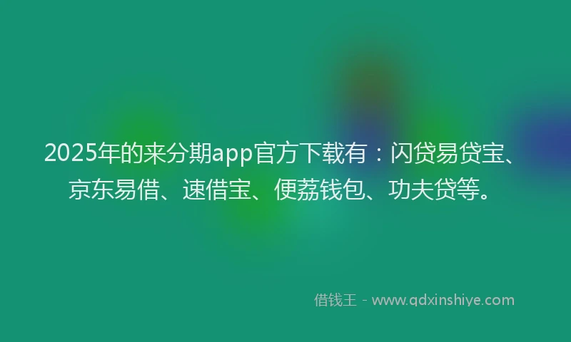 2025年的来分期app官方下载有：闪贷易贷宝、京东易借、速借宝、便荔钱包、功夫贷等。