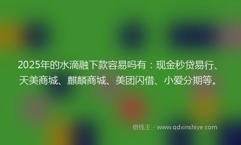 2025年的水滴融下款容易吗有：现金秒贷易行、天美商城、麒麟商城、美团闪借、小爱分期等。