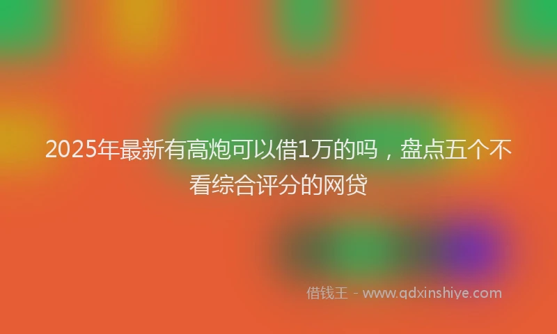 2025年最新有高炮可以借1万的吗，盘点五个不看综合评分的网贷