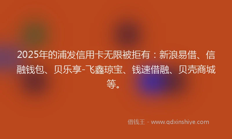 2025年的浦发信用卡无限被拒有:新浪易借、信融钱包、贝乐享-飞鑫琼宝、钱速借融、贝壳商城等。