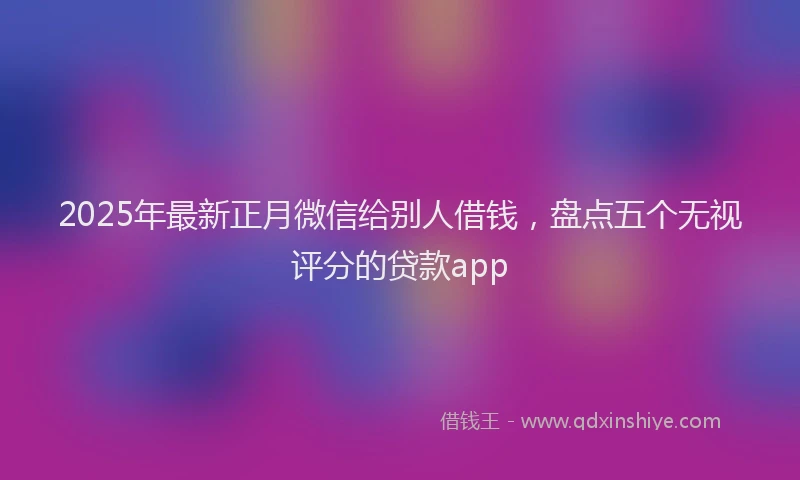 2025年最新正月微信给别人借钱，盘点五个无视评分的贷款app