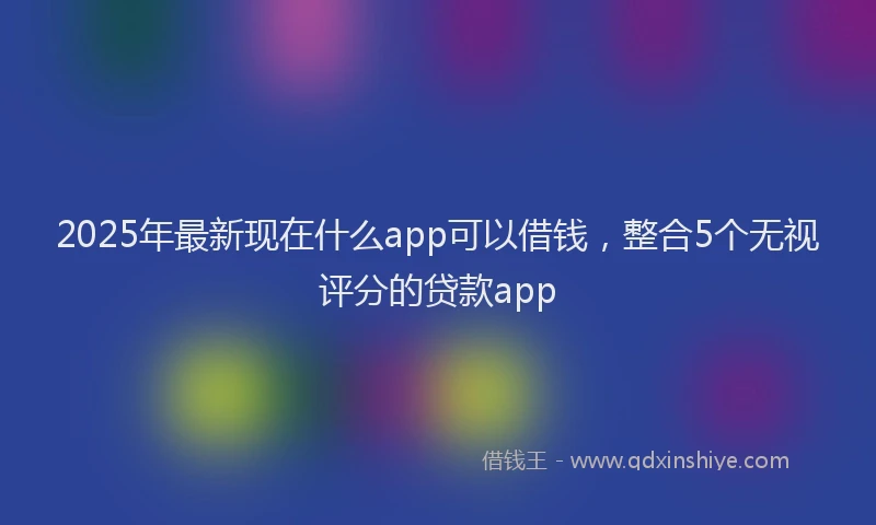 2025年最新现在什么app可以借钱，整合5个无视评分的贷款app